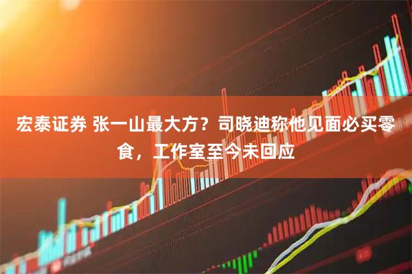 宏泰证券 张一山最大方？司晓迪称他见面必买零食，工作室至今未回应