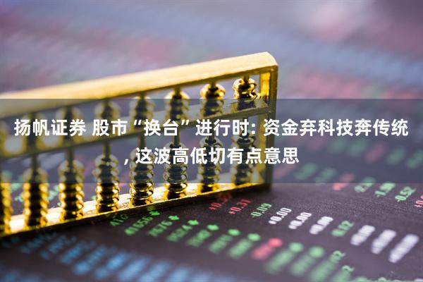 扬帆证券 股市“换台”进行时: 资金弃科技奔传统, 这波高低切有点意思