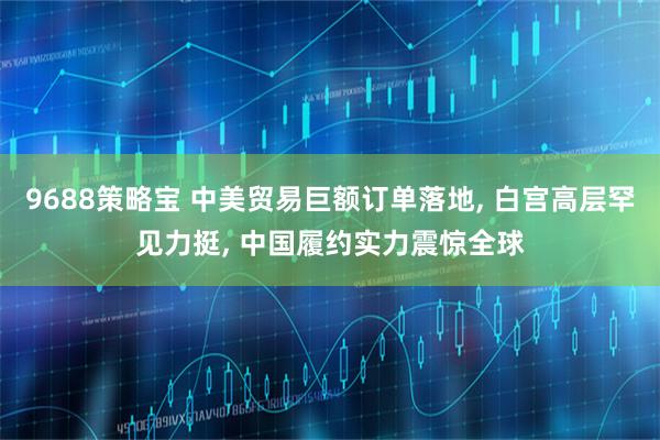 9688策略宝 中美贸易巨额订单落地, 白宫高层罕见力挺, 中国履约实力震惊全球