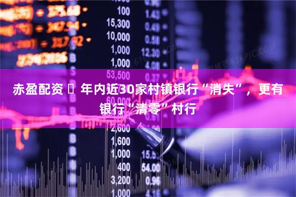 赤盈配资 ​年内近30家村镇银行“消失”，更有银行“清零”村行