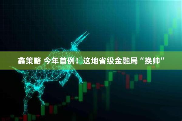 鑫策略 今年首例！这地省级金融局“换帅”