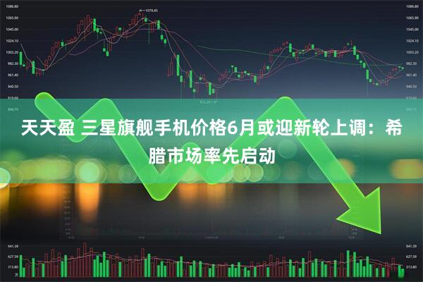 天天盈 三星旗舰手机价格6月或迎新轮上调：希腊市场率先启动