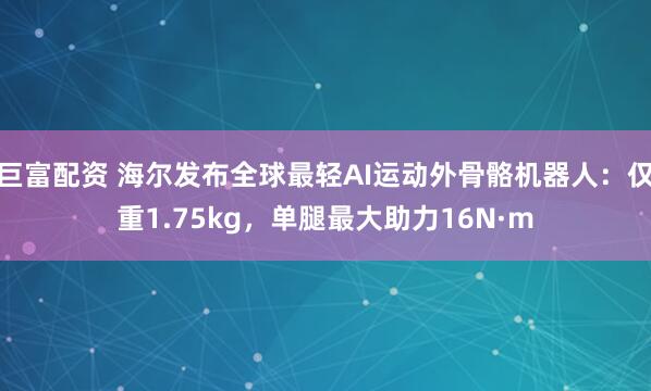 巨富配资 海尔发布全球最轻AI运动外骨骼机器人：仅重1.75kg，单腿最大助力16N·m