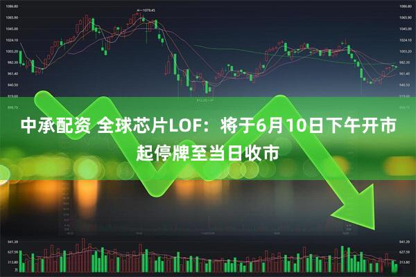 中承配资 全球芯片LOF：将于6月10日下午开市起停牌至当日收市
