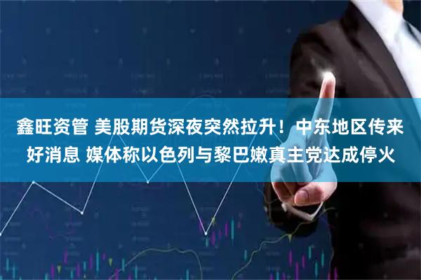 鑫旺资管 美股期货深夜突然拉升！中东地区传来好消息 媒体称以色列与黎巴嫩真主党达成停火