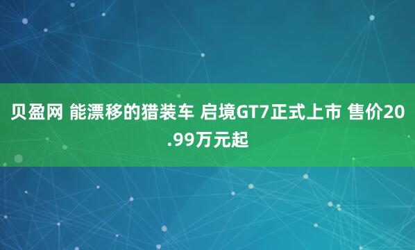 贝盈网 能漂移的猎装车 启境GT7正式上市 售价20.99万元起