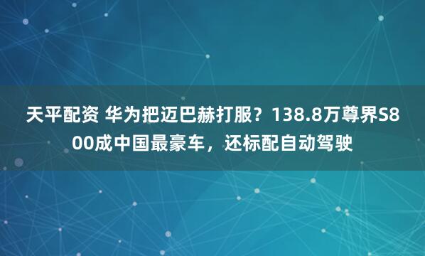 天平配资 华为把迈巴赫打服？138.8万尊界S800成中国最豪车，还标配自动驾驶