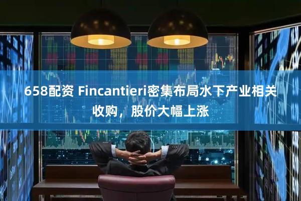 658配资 Fincantieri密集布局水下产业相关收购，股价大幅上涨