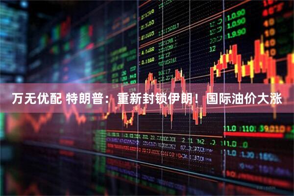 万无优配 特朗普：重新封锁伊朗！国际油价大涨