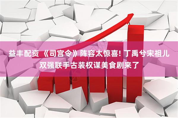 益丰配资 《司宫令》阵容太惊喜! 丁禹兮宋祖儿双强联手古装权谋美食剧来了