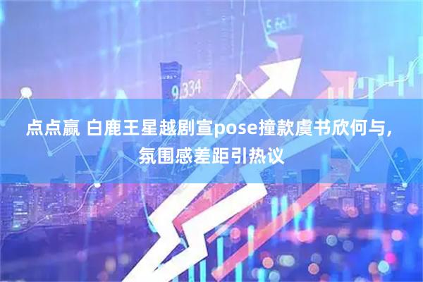 点点赢 白鹿王星越剧宣pose撞款虞书欣何与, 氛围感差距引热议