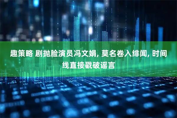趣策略 剧抛脸演员冯文娟, 莫名卷入绯闻, 时间线直接戳破谣言