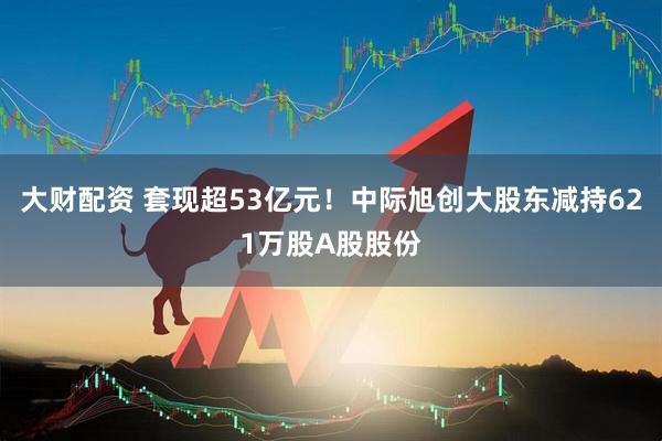 大财配资 套现超53亿元！中际旭创大股东减持621万股A股股份
