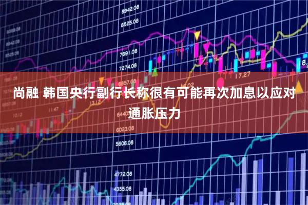 尚融 韩国央行副行长称很有可能再次加息以应对通胀压力